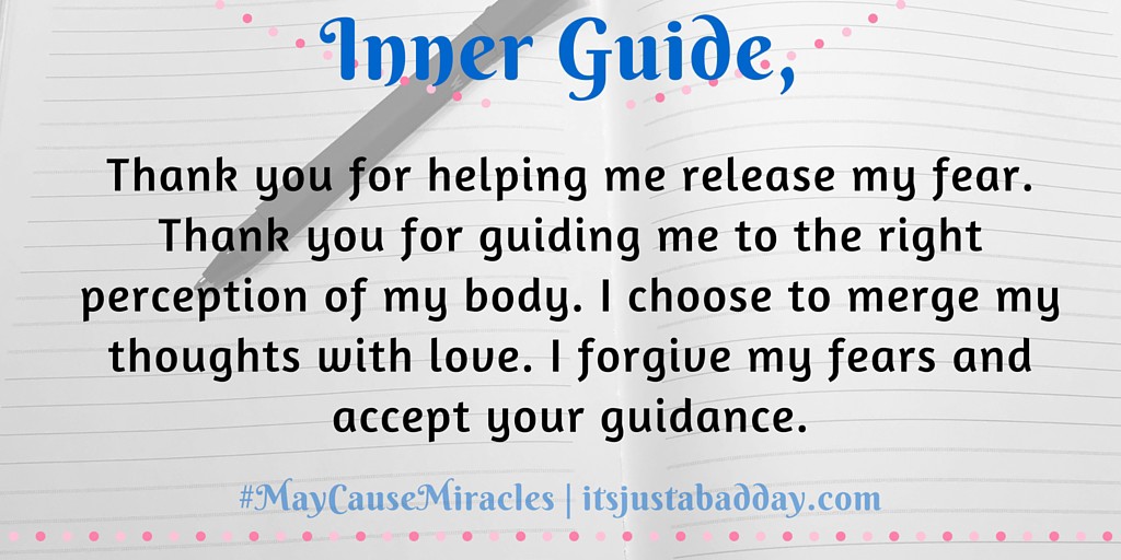 Inner Guide, Thank you for helping me release my fear.  Thank you for guiding me to the right perception of my body. I choose to merge my thoughts with love. I forgive my fears and accept your guidance. | #MayCauseMiracles itsjustabadday.com